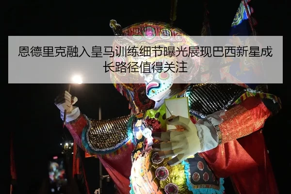 恩德里克融入皇马训练细节曝光展现巴西新星成长路径值得关注