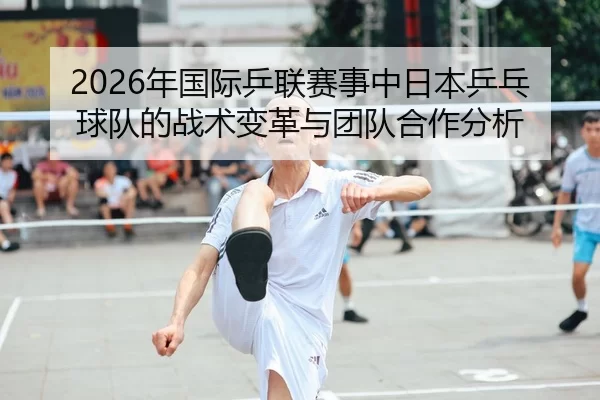2026年国际乒联赛事中日本乒乓球队的战术变革与团队合作分析