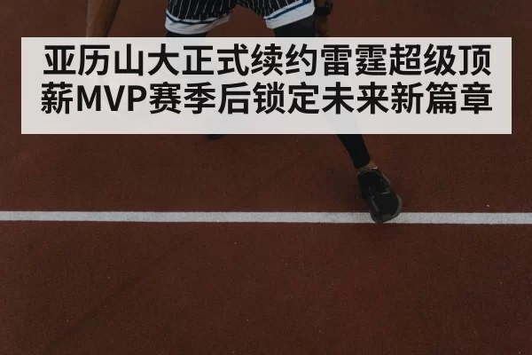 亚历山大正式续约雷霆超级顶薪MVP赛季后锁定未来新篇章
