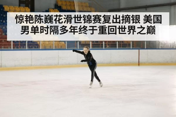 惊艳陈巍花滑世锦赛复出摘银 美国男单时隔多年终于重回世界之巅