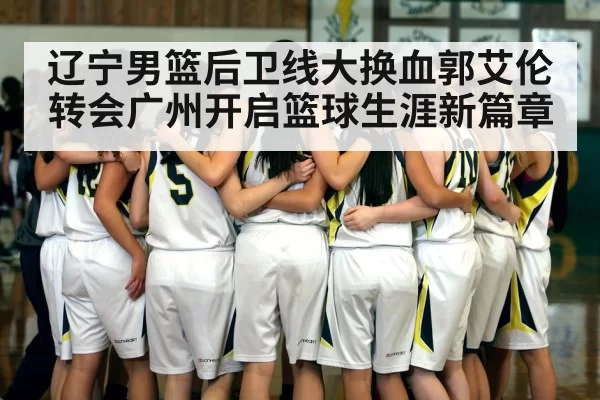 辽宁男篮后卫线大换血郭艾伦转会广州开启篮球生涯新篇章