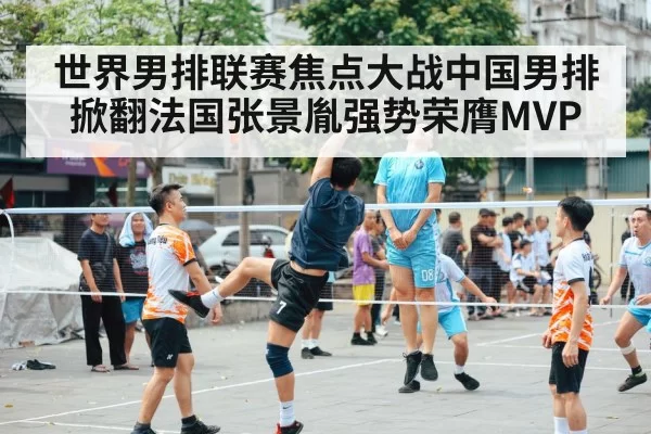 世界男排联赛焦点大战中国男排掀翻法国张景胤强势荣膺MVP