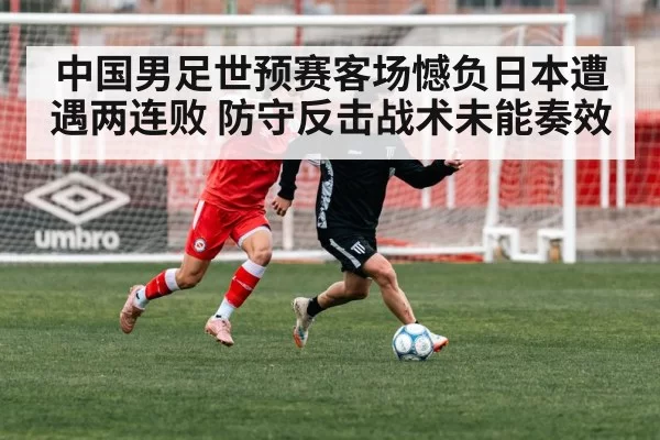 中国男足世预赛客场憾负日本遭遇两连败 防守反击战术未能奏效